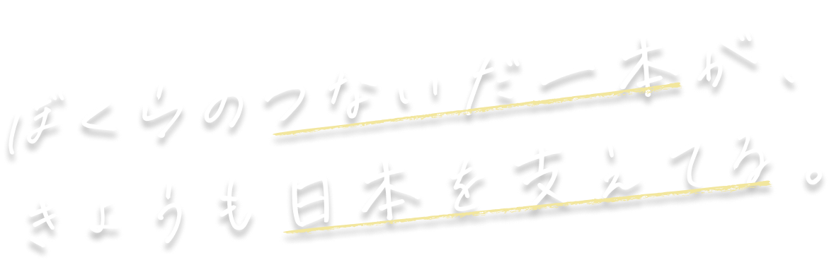 ぼくらのつないだ一本が、きょうも日本を支えてる。